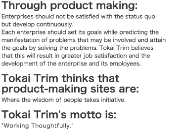 Through product making:
Enterprises should not be satisfied with the status quo
but develop continuously.
Each enterprise should set its goals while predicting the
manifestation of problems that may be involved and
attain the goals by solving the problems. Tokai Trim believes
that this will result in greater job satisfaction and the
development of the enterprise and its employees.
Tokai Trim thinks that
product-making sites are:
Where the wisdom of people takes initiative.
Tokai Trim's motto is:
