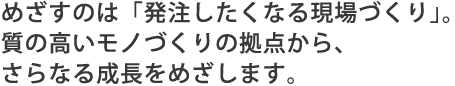 めざすのは「発注したくなる現場づくり」。質の高いモノづくりの拠点から、さらなる成長をめざします。