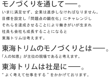 モノづくりを通して…。いまに満足せず、企業は進歩しなければなりません。
目標を設定し「問題点の顕在化」にチャレンジしそれらを達成させることにより働きがいが生まれ社員も会社も成長することになると東海トリムは考えます。
東海トリムのモノづくりとは…。「人の知恵」が主位の現場であると考えます。
東海トリムは社是に…。“よく考えて仕事をする”をかかげております。